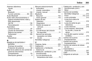 Manual del propietario Chevrolet Sonic (GMK-Localización-México-
10371486) - 2017 - crc - 7/8/16
Índice 263
Asientos delanteros
Ajuste . . . . . . . . . . . . . . . . . . . . . . . . . .35
Audio
Bluetooth . . . . . . . . . . . . . . . . . . . . . 149
Función antirrobo . . . . . . . . . .94, 129
Audio Bluetooth . . . . . . . . . . . . . . . . 149
Audio radio s/funcionamiento c/
sistema entretenimiento vídeo y
RSA desactivado
AM FM . . . . . . . . . . . . . . . . . . . . . . . 136
Personalización . . . . . . . . . . . . . . .114
Automático
Control de luces . . . . . . . . . . . . . . . .87
Líquido de transmisión . . . . . . . . 204
Seguros de puertas . . . . . . . . . . . . .22
Transmisión . . . . . . . . . . . . . . . . . . 185
Auxiliar
Dispositivos . . . . . . . . . . . . . . . . . . 107
B
BANDEJA DE BATERÍA Y
BATERÍA . . . . . . . . . . . . . . . . . . . . . . 210
Arranque de puenteo . . . . . . . . . 231
Protección de potencia . . . . . . . . .92
Bisel de la salida de aire central del
panel de instrumentos
Compartimento . . . . . . . . . . . . . . . . .53
Descripción general . . . . . . . . . . . . . 9
Bloqueo estacionamiento
Automático . . . . . . . . . . . . . . . . . . . 185
Líquido, automático . . . . . . . . . . . 204
Líquido, manual . . . . . . . . . . . . . . 204
Bluetooth
Resumen . . . . . . . . . . . . . . . . . . . . . 153
Visión general . . . . . . . . . . . . . . . . .116
Bolsas de aire
Delantero . . . . . . . . . . . . . . . . . . . . . .41
Diagnóstico . . . . . . . . . . . . . . . . . . . .40
Adición de equipo al
vehículo . . . . . . . . . . . . . . . . . . . . . . .43
Lateral . . . . . . . . . . . . . . . . . . . . . . . . . .42
Luz del tensor del cinturón
de seguridad . . . . . . . . . . . . . . . . . .71
Servicio de vehículos
equipados con bolsa
de aire . . . . . . . . . . . . . . . . . . . . . . . .43
Bombillas halógenas . . . . . . . . . . . 212
C
Cadenas, llanta . . . . . . . . . . . . . . . . . 229
Calefacción . . . . . . . . . . . . . . . . . . . . . 171
Calefacción y Ventilación,
Sistema de . . . . . . . . . . . . . . . . . . . . 171
Calefacción, ventilación y aire
acondicionado
Luz de advertencia de
temperatura del motor . . . . . . . . .73
Calefacción, ventilación y aire
acondicionado (cont.)
Motor . . . . . . . . . . . . . . . . . . . . . . . . . 206
Cambio de bombillas
Bombillas halógenas . . . . . . . . . 212
Faros . . . . . . . . . . . . . . . . . . . . 212, 213
Luces antiniebla . . . . . . . . . . . . . . 213
Luces de la placa de
matrícula . . . . . . . . . . . . . . . . . . . . 216
Luces de señal de giro
delanteras . . . . . . . . . . . . . . . . . . . 214
Luces interiores . . . . . . . . . . . . . . 216
Luces traseras, direccional,
luz de alto, y luces de
apoyo . . . . . . . . . . . . . . . . . . . . . . . 215
Luz de alto superior central
(CHMSL) . . . . . . . . . . . . . . . . . . . . 215
Cambio de la pluma
limpiaparabrisas . . . . . . . . . . . . . . . 210
Cambio de la pluma,
limpiaparabrisas . . . . . . . . . . . . . . . 210
Cambio del sistema de bolsas
de aire . . . . . . . . . . . . . . . . . . . . . . . . . 44
Capacidades y
especificaciones . . . . . . . . . . . . . . 247
Capó . . . . . . . . . . . . . . . . . . . . . . . . . . . 199
Cargando al vehículo . . . . . . . . . . . . 59
 