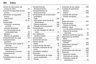 Manual del propietario Chevrolet Sonic (GMK-Localización-México-
10371486) - 2017 - crc - 7/8/16
264 Índice
Centro de información del
conductor (DIC) . . . . . . . . . . . . . . . . 75
Cinturón de seguridad de tres
puntos . . . . . . . . . . . . . . . . . . . . . . . . . 38
Cinturones de seguridad . . . . . . . . . 37
Avisos . . . . . . . . . . . . . . . . . . . . . . . . . .71
Tres puntos . . . . . . . . . . . . . . . . . . . . .38
Claxon . . . . . . . . . . . . . . . . . . . . . . . 12, 61
Combustible
Consumo - emisiones
de CO2 . . . . . . . . . . . . . . . . . . . . . 195
Llenado del tanque . . . . . . . . . . . 194
Luz de advertencia de
combustible bajo . . . . . . . . . . . . . .74
Medidor . . . . . . . . . . . . . . . . . . . . . . . .66
Motores de gasolina . . . . . . . . . . 193
Compartimento de carga . . . . . . . . 23
Compartimentos
Guantera . . . . . . . . . . . . . . . . . . . . . . .54
Información para cargar el
vehículo . . . . . . . . . . . . . . . . . . . . . . .59
Lentes para el sol . . . . . . . . . . . . . .55
Panel de instrum,
manómetros y consola . . . . . . . .53
Compartimiento . . . . . . . . . . . . . . . . . . 55
Carga . . . . . . . . . . . . . . . . . . . . . . . . . . .55
Compartimiento de carga . . . . . . . . 55
Cubierta . . . . . . . . . . . . . . . . . . . . . . . .58
Compartimientos
Almacenamiento . . . . . . . . . . . . . . . .53
Compartimientos de
almacenamiento . . . . . . . . . . . . . . . 53
Componentes de la transmisión
automática
Falla . . . . . . . . . . . . . . . . . . . . . . . . . . 189
Interrupción de la fuente de
alimentación . . . . . . . . . . . . . . . . 189
Palanca selectora . . . . . . . . . . . . 185
Pantalla de la transmisión . . . . 185
Comprobación
Luz del indicador de falla de
motor . . . . . . . . . . . . . . . . . . . . . . . . .71
Con calefacción
Ventana trasera . . . . . . . . . . . . . . . .30
Conectividad . . . . . . . . . . . . . . . . . . . 253
Control del vehículo . . . . . . . . . . . . 180
Control remoto
Radio . . . . . . . . . . . . . . . . . . . . . . . . . . .18
Control remoto del radio . . . . . . . . . 18
Controles exteriores de las
luces . . . . . . . . . . . . . . . . . . . . . . . . . . . 87
Convertidor catalítico . . . . . . . . . . . 184
Cubiertas . . . . . . . . . . . . . . . . . . . . . . . . 90
Compartimiento de carga . . . . . . .58
Luces empañadas . . . . . . . . . . . . . .90
Rueda . . . . . . . . . . . . . . . . . . . . . . . . 226
Cubiertas de las ruedas . . . . . . . . 226
Cuidado de apariencia
Exterior . . . . . . . . . . . . . . . . . . . . . . . 234
Interior . . . . . . . . . . . . . . . . . . . . . . . . 236
Cuidado del vehículo
Presión de llantas . . . . . . . . . . . . 223
D
Datos del motor . . . . . . . . . . . . . . . . 244
Datos técnicos
Presión de llantas . . . . . . . . . . . . 247
Deflector agua
Luz de puerta entreabierta . . . . . .74
Seguros de puertas
manuales . . . . . . . . . . . . . . . . . . . . .20
Sistema central de seguros . . . . .20
Depurador de aire/filtro,
Motor . . . . . . . . . . . . . . . . . . . . . . . . . 205
Diagnósticos
OnStar®
. . . . . . . . . . . . . . . . . . . . . . 253
Diagnósticos OnStar®
. . . . . . . . . . 253
Dimensiones
Vehículo . . . . . . . . . . . . . . . . . . . . . . 246
Dimensiones del vehículo . . . . . . 246
Dirección . . . . . . . . . . . . . . . . . . . . . . . 180
Ajuste de ruedas . . . . . . . . . . . . . . .61
Controles de ruedas . . . . . . . . . . . .61
Hidráulica, luces de
advertencia . . . . . . . . . . . . . . . . . . .73
 