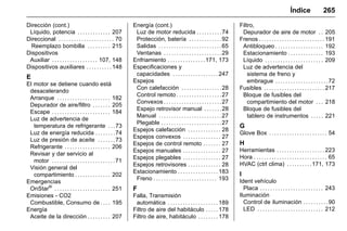 Manual del propietario Chevrolet Sonic (GMK-Localización-México-
10371486) - 2017 - crc - 7/8/16
Índice 265
Dirección (cont.)
Líquido, potencia . . . . . . . . . . . . . 207
Direccional . . . . . . . . . . . . . . . . . . . . . . 70
Reemplazo bombilla . . . . . . . . . 215
Dispositivos
Auxiliar . . . . . . . . . . . . . . . . . . 107, 148
Dispositivos auxiliares . . . . . . . . . . 148
E
El motor se detiene cuando está
desacelerando
Arranque . . . . . . . . . . . . . . . . . . . . . 182
Depurador de aire/filtro . . . . . . . 205
Escape . . . . . . . . . . . . . . . . . . . . . . . 184
Luz de advertencia de
temperatura de refrigerante . . .73
Luz de energía reducida . . . . . . . .74
Luz de presión de aceite . . . . . . .73
Refrigerante . . . . . . . . . . . . . . . . . . 206
Revisar y dar servicio al
motor . . . . . . . . . . . . . . . . . . . . . . . . .71
Visión general del
compartimiento . . . . . . . . . . . . . . 202
Emergencias
OnStar®
. . . . . . . . . . . . . . . . . . . . . . 251
Emisiones - CO2
Combustible, Consumo de . . . . 195
Energía
Aceite de la dirección . . . . . . . . . 207
Energía (cont.)
Luz de motor reducida . . . . . . . . . .74
Protección, batería . . . . . . . . . . . . .92
Salidas . . . . . . . . . . . . . . . . . . . . . . . . .65
Ventanas . . . . . . . . . . . . . . . . . . . . . . .29
Enfriamiento . . . . . . . . . . . . . . .171, 173
Especificaciones y
capacidades . . . . . . . . . . . . . . . . . . 247
Espejos
Con calefacción . . . . . . . . . . . . . . . .28
Control remoto . . . . . . . . . . . . . . . . . .27
Convexos . . . . . . . . . . . . . . . . . . . . . . .27
Espejo retrovisor manual . . . . . . .28
Manual . . . . . . . . . . . . . . . . . . . . . . . . .27
Plegable . . . . . . . . . . . . . . . . . . . . . . . .27
Espejos calefacción . . . . . . . . . . . . . 28
Espejos convexos . . . . . . . . . . . . . . . 27
Espejos de control remoto . . . . . . . 27
Espejos manuales . . . . . . . . . . . . . . . 27
Espejos plegables . . . . . . . . . . . . . . . 27
Espejos retrovisores . . . . . . . . . . . . . 28
Estacionamiento . . . . . . . . . . . . . . . . 183
Freno . . . . . . . . . . . . . . . . . . . . . . . . . 193
F
Falla, Transmisión
automática . . . . . . . . . . . . . . . . . . . . 189
Filtro de aire del habitáculo . . . . . 178
Filtro de aire, habitáculo . . . . . . . . 178
Filtro,
Depurador de aire de motor . . 205
Frenos . . . . . . . . . . . . . . . . . . . . . . . . . . 191
Antibloqueo . . . . . . . . . . . . . . . . . . . 192
Estacionamiento . . . . . . . . . . . . . . 193
Líquido . . . . . . . . . . . . . . . . . . . . . . . 209
Luz de advertencia del
sistema de freno y
embrague . . . . . . . . . . . . . . . . . . . . .72
Fusibles . . . . . . . . . . . . . . . . . . . . . . . . 217
Bloque de fusibles del
compartimiento del motor . . . 218
Bloque de fusibles del
tablero de instrumentos . . . . . 221
G
Glove Box . . . . . . . . . . . . . . . . . . . . . . . 54
H
Herramientas . . . . . . . . . . . . . . . . . . . 223
Hora . . . . . . . . . . . . . . . . . . . . . . . . . . . . . 65
HVAC (ctrl clima) . . . . . . . . . .171, 173
I
Ident vehículo
Placa . . . . . . . . . . . . . . . . . . . . . . . . . 243
Iluminación
Control de iluminación . . . . . . . . . .90
LED . . . . . . . . . . . . . . . . . . . . . . . . . . 212
 