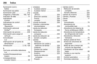 Manual del propietario Chevrolet Sonic (GMK-Localización-México-
10371486) - 2017 - crc - 7/8/16
266 Índice
Iluminación (cont.)
Salida . . . . . . . . . . . . . . . . . . . . . . . . . .91
Iluminación de salida . . . . . . . . . . . . 91
Iluminación LED . . . . . . . . . . . . . . . . 212
Imágenes y Películas . . . . . .165, 167
Indicador de falla . . . . . . . . . . . . . . . . 71
Indicadores
Control . . . . . . . . . . . . . . . . . . . . . . . . .67
Indicadores de control . . . . . . . . . . . 67
Información
Reparación . . . . . . . . . . . . . . . . . . . 238
Información adicional
OnStar®
. . . . . . . . . . . . . . . . . . . . . . 254
Información de servicio . . . . . . . . . 238
Información para cargar el
vehículo . . . . . . . . . . . . . . . . . . . . . . . . 59
Inmovilizador . . . . . . . . . . . . . . . . . . . . 26
Luz . . . . . . . . . . . . . . . . . . . . . . . . . . . . .74
Interrupción de la fuente de
alimentación . . . . . . . . . . . . . . . . . . 189
Introducción . . . . . . . . . . . . . 2, 93, 126
L
Las luces antiniebla delanteras
Luz . . . . . . . . . . . . . . . . . . . . . . . . . . . . .74
Lavador/limpiaparabrisas
trasero . . . . . . . . . . . . . . . . . . . . . . . . . 63
Limpiaparabrisas
Lavador trasero . . . . . . . . . . . . . . . . .63
Limpieza
Cuidado exterior . . . . . . . . . . . . . . 234
Cuidado interior . . . . . . . . . . . . . . 236
Líquido
JATCO . . . . . . . . . . . . . . . . . . . . . . . 204
Dirección asistida . . . . . . . . . . . . . 207
Frenos . . . . . . . . . . . . . . . . . . . . . . . . 209
Lavador . . . . . . . . . . . . . . . . . . . . . . 208
Líquido de lavado . . . . . . . . . . . . . . 208
Líquidos y lubricantes
recomendados . . . . . . . . . . . . . . . . 239
Llanta de refacción
Compacta . . . . . . . . . . . . . . . . . . . . 230
Llanta de refacción
compacta . . . . . . . . . . . . . . . . . . . . . 230
Llanta de refacción de
tamaño completo . . . . . . . . . . . . . . 231
Llantas
Rotación . . . . . . . . . . . . . . . . . . . . . 225
Alineación de ruedas y
balanceo de llantas . . . . . . . . . 226
Cadenas . . . . . . . . . . . . . . . . . . . . . . 229
Cambio de ruedas . . . . . . . . . . . . 227
Designaciones . . . . . . . . . . . . . . . . 223
Invierno . . . . . . . . . . . . . . . . . . . . . . . 223
Llanta de refacción
compacta . . . . . . . . . . . . . . . . . . . 230
Presión . . . . . . . . . . . . . . . . . . . . . . . 223
Llantas (cont.)
Refacción de tamaño
completo . . . . . . . . . . . . . . . . . . . . 231
Tamaño diferente . . . . . . . . . . . . . 225
Llantas de invierno . . . . . . . . . . . . . 223
Llantas y Ruedas . . . . . . . . . . . . . . . 223
Llaves . . . . . . . . . . . . . . . . . . . . . . . . . . . 17
Luces
Inmovilizador . . . . . . . . . . . . . . . . . . .74
Advertencia de
combustible bajo . . . . . . . . . . . . . .74
Advertencia de sistema de
frenos antibloqueo (ABS) . . . . . .72
Advertencia de temperatura
de refrigerante del motor . . . . . .73
Advertencia, Dirección
hidráulica . . . . . . . . . . . . . . . . . . . . .73
Aplique pedal de freno . . . . . . . . . .74
Avisos de cinturones de
seguridad . . . . . . . . . . . . . . . . . . . . .71
Bolsa de aire y tensor del
cinturón de seguridad . . . . . . . . .71
Cambiador de luces altas/
bajas . . . . . . . . . . . . . . . . . . . . . . . . . .88
Cambio a una marcha
superior . . . . . . . . . . . . . . . . . . . . . . .73
Control automático . . . . . . . . . . . . .87
Controles exteriores . . . . . . . . . . . .87
 