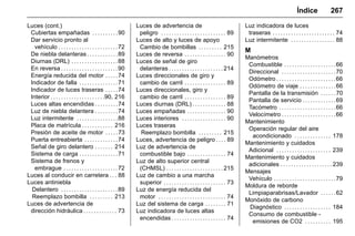 Manual del propietario Chevrolet Sonic (GMK-Localización-México-
10371486) - 2017 - crc - 7/8/16
Índice 267
Luces (cont.)
Cubiertas empañadas . . . . . . . . . .90
Dar servicio pronto al
vehículo . . . . . . . . . . . . . . . . . . . . . . .72
De niebla delanteras . . . . . . . . . . . .89
Diurnas (DRL) . . . . . . . . . . . . . . . . . .88
En reversa . . . . . . . . . . . . . . . . . . . . . .90
Energía reducida del motor . . . . .74
Indicador de falla . . . . . . . . . . . . . . .71
Indicador de luces traseras . . . . .74
Interior . . . . . . . . . . . . . . . . . . . . .90, 216
Luces altas encendidas . . . . . . . . .74
Luz de niebla delantera . . . . . . . . .74
Luz intermitente . . . . . . . . . . . . . . . .88
Placa de matrícula . . . . . . . . . . . . 216
Presión de aceite de motor . . . . .73
Puerta entreabierta . . . . . . . . . . . . .74
Señal de giro delantero . . . . . . . 214
Sistema de carga . . . . . . . . . . . . . . .71
Sistema de frenos y
embrague . . . . . . . . . . . . . . . . . . . . .72
Luces al conducir en carretera . . . 88
Luces antiniebla
Delantero . . . . . . . . . . . . . . . . . . . . . .89
Reemplazo bombilla . . . . . . . . . 213
Luces de advertencia de
dirección hidráulica . . . . . . . . . . . . . 73
Luces de advertencia de
peligro . . . . . . . . . . . . . . . . . . . . . . . . . 89
Luces de alto y luces de apoyo
Cambio de bombillas . . . . . . . . . 215
Luces de reversa . . . . . . . . . . . . . . . . 90
Luces de señal de giro
delanteras . . . . . . . . . . . . . . . . . . . . . 214
Luces direccionales de giro y
cambio de carril . . . . . . . . . . . . . . . . 89
Luces direccionales, giro y
cambio de carril . . . . . . . . . . . . . . . . 89
Luces diurnas (DRL) . . . . . . . . . . . . . 88
Luces empañadas . . . . . . . . . . . . . . . 90
Luces interiores . . . . . . . . . . . . . . . . . 90
Luces traseras
Reemplazo bombilla . . . . . . . . . 215
Luces, advertencia de peligro . . . . 89
Luz de advertencia de
combustible bajo . . . . . . . . . . . . . . . 74
Luz de alto superior central
(CHMSL) . . . . . . . . . . . . . . . . . . . . . . 215
Luz de cambio a una marcha
superior . . . . . . . . . . . . . . . . . . . . . . . . 73
Luz de energía reducida del
motor . . . . . . . . . . . . . . . . . . . . . . . . . . 74
Luz del sistema de carga . . . . . . . . 71
Luz indicadora de luces altas
encendidas . . . . . . . . . . . . . . . . . . . . . 74
Luz indicadora de luces
traseras . . . . . . . . . . . . . . . . . . . . . . . . 74
Luz intermitente . . . . . . . . . . . . . . . . . 88
M
Manómetros
Combustible . . . . . . . . . . . . . . . . . . . .66
Direccional . . . . . . . . . . . . . . . . . . . . .70
Odómetro . . . . . . . . . . . . . . . . . . . . . . .66
Odómetro de viaje . . . . . . . . . . . . . .66
Pantalla de la transmisión . . . . . .70
Pantalla de servicio . . . . . . . . . . . . .69
Tacómetro . . . . . . . . . . . . . . . . . . . . . .66
Velocímetro . . . . . . . . . . . . . . . . . . . . .66
Mantenimiento
Operación regular del aire
acondicionado . . . . . . . . . . . . . . 178
Mantenimiento y cuidados
Adicional . . . . . . . . . . . . . . . . . . . . . 239
Mantenimiento y cuidados
adicionales . . . . . . . . . . . . . . . . . . . . 239
Mensajes
Vehículo . . . . . . . . . . . . . . . . . . . . . . . .79
Moldura de reborde
Limpiaparabrisas/Lavador . . . . . .62
Monóxido de carbono
Diagnóstico . . . . . . . . . . . . . . . . . . 184
Consumo de combustible -
emisiones de CO2 . . . . . . . . . . 195
 