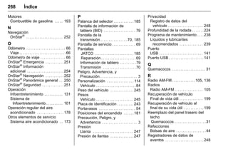 Manual del propietario Chevrolet Sonic (GMK-Localización-México-
10371486) - 2017 - crc - 7/8/16
268 Índice
Motores
Combustible de gasolina . . . . . 193
N
Navegación
OnStar®
. . . . . . . . . . . . . . . . . . . . . . 252
O
Odómetro . . . . . . . . . . . . . . . . . . . . . . . . 66
Viaje . . . . . . . . . . . . . . . . . . . . . . . . . . . .66
Odómetro de viaje . . . . . . . . . . . . . . . 66
OnStar®
Emergencia . . . . . . . . . . . 251
OnStar®
Información
adicional . . . . . . . . . . . . . . . . . . . . . . 254
OnStar®
Navegación . . . . . . . . . . . 252
OnStar®
Panorámica general . . . 250
OnStar®
Seguridad . . . . . . . . . . . . . 251
Operación
Infoentretenimiento . . . . . . . . . . . 131
Sistema de
Infoentretenimiento . . . . . . . . . . 101
Operación regular del aire
acondicionado . . . . . . . . . . . . . . . . 178
Otros elementos de servicio
Sistema aire acondicionado . . 173
P
Palanca del selector . . . . . . . . . . . . 185
Pantalla de información de
tablero (BID) . . . . . . . . . . . . . . . . . . . 79
Pantalla de la
transmisión . . . . . . . . . . . . . . . . 70, 185
Pantalla de servicio . . . . . . . . . . . . . . 69
Pantallas
JATCO . . . . . . . . . . . . . . . . . . . . . . . 185
Reparación . . . . . . . . . . . . . . . . . . . . .69
Información de tablero . . . . . . . . . .79
Transmisión . . . . . . . . . . . . . . . . . . . .70
Peligro, Advertencia, y
Precaución . . . . . . . . . . . . . . . . . . . . . . 3
Personalización . . . . . . . . . . . . . . . . 114
Vehículo . . . . . . . . . . . . . . . . . . . . . . . .84
Peso del vehículo . . . . . . . . . . . . . . 245
Pesos
Vehículo . . . . . . . . . . . . . . . . . . . . . . 245
Placa de identificación . . . . . . . . . . 243
Portavasos . . . . . . . . . . . . . . . . . . . . . . 54
Posiciones del encendido . . . . . . 181
Precaución, Peligro, y
Advertencia . . . . . . . . . . . . . . . . . . . . . 3
Presión
Llanta . . . . . . . . . . . . . . . . . . . . . . . . 247
Presión de llantas . . . . . . . . . . . . . . 247
Privacidad
Registro de datos del
vehículo . . . . . . . . . . . . . . . . . . . . . 248
Profundidad de la rodada . . . . . . . 224
Programa de mantenimiento . . . . 238
Líquidos y lubricantes
recomendados . . . . . . . . . . . . . . 239
Puerto
USB . . . . . . . . . . . . . . . . . . . . . . . . . . 141
Puerto USB . . . . . . . . . . . . . . . . . . . . . 141
Q
Quemacocos . . . . . . . . . . . . . . . . . . . . 31
R
Radio AM‐FM . . . . . . . . . . . . . .105, 136
Radios
Radio AM‐FM . . . . . . . . . . . . . . . . . 105
Recuperación de vehículo
Final de vida útil . . . . . . . . . . . . . . 199
Recuperación de vehículo al
final de su vida útil . . . . . . . . . . . . 199
Reemplazo del panel trasero del
techo
Quemacocos . . . . . . . . . . . . . . . . . . .31
Refacciones
Bolsas de aire . . . . . . . . . . . . . . . . . .44
Registradores de datos de
eventos . . . . . . . . . . . . . . . . . . . . . . . 248
 