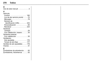 Manual del propietario Chevrolet Sonic (GMK-Localización-México-
10371486) - 2017 - crc - 7/8/16
270 Índice
U
Uso de este manual . . . . . . . . . . . . . . 2
V
Vehículo
Control . . . . . . . . . . . . . . . . . . . . . . . 180
Luz de dar servicio pronto . . . . . .72
Mensajes . . . . . . . . . . . . . . . . . . . . . . .79
Número de
identificación (VIN) . . . . . . . . . . 243
Personalización . . . . . . . . . . . . . . . .84
Remolcar . . . . . . . . . . . . . . . . . . . . . 233
Ventanas
Energía . . . . . . . . . . . . . . . . . . . . . . . .29
Con calefacción, trasero . . . . . . . .30
Ventanas traseras
Con calefacción . . . . . . . . . . . . . . . .30
Ventilación
Aire ajustable . . . . . . . . . . . . . . . . . 176
Tomas de aire fijas . . . . . . . . . . . 177
Ventilas de aire ajustables . . . . . . 176
Visores . . . . . . . . . . . . . . . . . . . . . . . . . . 31
Z
Zumbadores de advertencia . . . . . 83
Zumbadores, Advertencia . . . . . . . 83
 