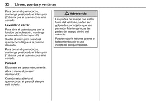 Manual del propietario Chevrolet Sonic (GMK-Localización-México-
10371486) - 2017 - crc - 7/8/16
32 Llaves, puertas y ventanas
Para cerrar el quemacocos,
mantenga presionado el interruptor
(2) hasta que el quemacocos esté
cerrado.
Levantar o cerrar
Para abrir el quemacocos con la
función de inclinación, mantenga
presionado el interruptor (2).
Suelte el interruptor cuando el
quemacocos llegue a la posición
deseada.
Para cerrar el quemacocos,
mantenga presionado el interruptor
(1) hasta que el quemacocos esté
cerrado.
Parasol
El parasol se opera manualmente.
Abra o cierre el parasol
deslizándolo.
Cuando está abierto el
quemacocos, el parasol siempre
está abierto.
{ Advertencia
Las partes del cuerpo que estén
fuera del vehículo pueden ser
golpeadas por objetos que van
pasando. Mantenga todas las
partes del cuerpo dentro del
vehículo.
Pueden ocurrir lesiones graves o
fallecimientos por el uso
incorrecto del quemacocos.
 