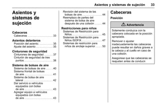 Manual del propietario Chevrolet Sonic (GMK-Localización-México-
10371486) - 2017 - crc - 7/8/16
Asientos y sistemas de sujeción 33
Asientos y
sistemas de
sujeción
Cabeceras
Cabeceras . . . . . . . . . . . . . . . . . . . . . 33
Asientos delanteros
Posición del asiento. . . . . . . . . . . . 35
Ajuste del asiento . . . . . . . . . . . . . . 35
Cinturones de seguridad
Cinturones de seguridad . . . . . . . 37
Cinturón de seguridad de tres
puntos . . . . . . . . . . . . . . . . . . . . . . . . 38
Sistema de bolsas de aire
Sistema de bolsas de aire . . . . . 40
Sistema frontal de bolsas
de aire . . . . . . . . . . . . . . . . . . . . . . . 41
Sistema de bolsa de aire
lateral . . . . . . . . . . . . . . . . . . . . . . . . 42
Dar servicio a vehículos
equipados con bolsa
de aire . . . . . . . . . . . . . . . . . . . . . . . 43
Agregar equipo a vehículos
equipados con bolsa
de aire . . . . . . . . . . . . . . . . . . . . . . . 43
Revisión del sistema de las
bolsas de aire . . . . . . . . . . . . . . . . 44
Reemplazo de partes del
sistema de bolsa de aire
después de una colisión . . . . . . 44
Restricciones para niños
Sistemas de Restricción para
Niños . . . . . . . . . . . . . . . . . . . . . . . . . 45
Sistemas de Restricción para
Niños ISOFIX . . . . . . . . . . . . . . . . 47
Sistemas de restricción para
niños de anclaje superior . . . . . 50
Cabeceras
Posición
{ Advertencia
Solamente conduzca con la
cabecera colocada en la posición
apropiada.
Remover o ajustar
inadecuadamente las cabeceras
puede resultar en daños graves a
la cabeza y al cuello en caso de
una colisión.
Asegúrese que las cabeceras se
reajusten antes de conducir.
 