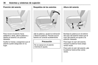Manual del propietario Chevrolet Sonic (GMK-Localización-México-
10371486) - 2017 - crc - 7/8/16
36 Asientos y sistemas de sujeción
Posición del asiento
Para mover el asiento hacia
adelante o atrás, jale la palanca y
deslice el asiento a la posición
deseada.
Suelte la manija y asegúrese que el
asiento quede asegurado en su
lugar.
Respaldos de los asientos
Jale la palanca, ajuste la inclinación
y libere la palanca. Permita que el
asiento se conecte audiblemente.
Precaución
No se apoye en el asiento
mientras lo ajusta.
Altura del asiento
Bombee la palanca en el exterior
del cojín del asiento hasta que el
cojín del asiento se ajuste a la
posición deseada.
Para bajar el cojín del asiento,
empuje la palanca hacia abajo
varias veces.
Para subir el cojín del asiento, jale
la palanca hacia arriba varias
veces.
 