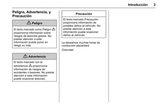 Manual del propietario Chevrolet Sonic (GMK-Localización-México-
10371486) - 2017 - crc - 7/8/16
Introducción 3
Peligro, Advertencia, y
Precaución
{ Peligro
El texto marcado como Peligro {
proporciona información sobre
riesgos de lesiones graves. No
prestar atención a esta
información puede poner en
riesgo su vida.
{ Advertencia
El texto marcado con la
advertencia { proporciona
información de riesgos de
accidentes o lesiones. No prestar
atención a esta información
puede ocasionar lesiones.
Precaución
El texto marcado Precaución
proporciona información de
posibles daños al vehículo. No
prestar atención a esta
información puede ocasionar
daños al vehículo.
Le deseamos muchas horas de
conducción placentera
Chevrolet
 