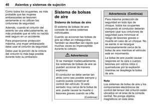 Manual del propietario Chevrolet Sonic (GMK-Localización-México-
10371486) - 2017 - crc - 7/8/16
40 Asientos y sistemas de sujeción
Como todos los ocupantes, es más
probable que las mujeres
embarazadas se lesionen
seriamente si no utilizan los
cinturones de seguridad.
Además, cuando el cinturón del
asiento se usa adecuadamente, es
más probable que el niño no nacido
esté seguro en un accidente.
Para proporcionar protección
máxima, una mujer embarazada
debe usar el cinturón de seguridad.
Debe usar la porción de la cintura
del cinturón lo más baja posible
durante todo su embarazo.
Sistema de bolsas
de aire
Sistema de bolsas de aire
El sistema de bolsas de aire
consiste de varios sistemas
individuales.
Cuando se accionan las bolsas de
aire se inflan en milisegundos.
También se desinflan tan rápido que
muchas veces es imperceptible
durante la colisión.
{ Advertencia
Si se manejan inadecuadamente,
los sistemas de bolsas de aire se
pueden accionar de manera
explosiva.
El conductor se debe sentar tan
atrás como sea posible siempre y
cuando pueda conservar el
control del vehículo. Si está
sentado muy cerca de la bolsa de
aire, puede causar la muerte o
lesiones graves cuando se infle.
(Continúa)
Advertencia (Continúa)
Para máxima protección de
seguridad en todo tipo de
choque, todos los ocupantes
incluyendo el conductor deberán
siempre usar sus cinturones de
seguridad para minimizar el
riesgo de lesiones graves o
muerte en caso de un choque. No
se siente ni se recargue
innecesariamente cerca de la
bolsa de aire mientras el vehículo
esté en movimiento.
La bolsa de aire puede causar
raspones en la cara o cuerpo,
lesiones por vidrios rotos o
quemaduras por la explosión
mientras se despliega la bolsa
de aire.
Nota
Los sistemas de bolsa de aire y los
componentes electrónicos de
control del tensor del cinturón están
ubicados en el área de la consola
central. No ponga objetos
magnéticos en esta área.
 