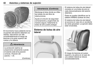Manual del propietario Chevrolet Sonic (GMK-Localización-México-
10371486) - 2017 - crc - 7/8/16
42 Asientos y sistemas de sujeción
El movimiento hacia adelante de los
ocupantes del asiento delantero se
retarda, reduciendo con ello
considerablemente el riesgo de
lesiones a la parte superior del
cuerpo y la cabeza.
{ Advertencia
La protección óptima se
proporciona únicamente cuando
el asiento está el la posición
correcta. Posición del
asiento. 0 35.
(Continúa)
Advertencia (Continúa)
Mantenga el área donde se inflan
las bolsas de aire libre de
obstrucciones.
Ajuste el cinturón de seguridad
correctamente y engánchelo de
manera segura. Solamente la
bolsa de aire puede proteger.
Sistema de bolsa de aire
lateral
El sistema de bolsa de aire lateral
consiste en una bolsa de aire en
cada descansabrazos del asiento
delantero.
Éstas se pueden identificar por la
palabra AIRBAG (bolsas de aire).
El sistema de bolsa de aire lateral
se acciona en caso de un accidente
de cierta gravedad. La ignición debe
estar encendida.
El riesgo de lesiones al cuerpo
superior y la pelvis en el caso de
una colisión lateral se reduce
considerablemente.
 