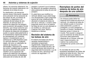 Manual del propietario Chevrolet Sonic (GMK-Localización-México-
10371486) - 2017 - crc - 7/8/16
44 Asientos y sistemas de sujeción
pilares, los sensores delanteros, los
sensores de impacto delanteros o el
cableado de la bolsa de aire.
Su distribuidor y el manual de
servicio tienen información respecto
de la ubicación de los sensores de
las bolsas de aire, el módulo de
detección y diagnóstico y el
cableado de las bolsas de aire.
Además, el vehículo tiene un
sistema de detección de pasajero
para la posición del pasajero frontal
derecho, que incluye sensores que
son parte del asiento del pasajero.
El sistema de detección de pasajero
puede no operar adecuadamente si
el revestimiento original del asiento
es reemplazado con cubiertas,
tapices o revestimiento que no
pertenezcan a GM diseñados para
un vehículo diferente. Cualquier
objeto, tal como un calentador de
asiento de repuesto o una
almohadilla o dispositivo de mejora
de confort, instalado bajo o sobre la
tela del asiento, también podría
interferir con la operación del
sistema de detección de pasajero.
Esto podría prevenir el despliegue
adecuado de la bolsa de aire del
pasajero o prevenir que el sistema
de detección de pasajero desactive
adecuadamente la bolsa de aire del
pasajero.
Si usted tiene que modificar su
vehículo debido a que usted tenga
una discapacidad y tiene preguntas
acerca de si las modificaciones
afectarán el sistema de bolsa de
aire de su vehículo, o si tiene usted
preguntas acerca de si el sistema
de bolsa de aire se verá afectado si
se modifica su vehículo por
cualquier otra razón, llame a
Asistencia a clientes.
Revisión del sistema de
las bolsas de aire
El sistema de bolsas de aire no
necesita mantenimiento o
reemplazo programado
regularmente. Asegúrese que el
indicador de la bolsa de aire y de
control del tensor del cinturón de
seguridad esté funcionando. Luz de
la bolsa de aire y del tensor del
cinturón de seguridad 0 71.
Reemplazo de partes del
sistema de bolsa de aire
después de una colisión
{ Advertencia
Un choque puede dañar los
sistemas de la bolsa de aire en el
vehículo. Un sistema de bolsa de
aire dañado puede no funcionar
adecuadamente y puede no
protegerlo y a su(s) pasajero(s)
durante un choque, resultando en
lesiones serias o incluso la
muerte. Para ayudar a asegurar
que los sistemas de bolsa de aire
funcionen adecuadamente
después de un choque, pida que
sean inspeccionados y se
realicen las sustituciones
necesarias tan pronto como sea
posible.
Si una bolsa de aire se infla,
necesitará reemplazar las partes del
sistema de bolsa de aire. Vea a su
distribuidor para que realice el
servicio. Si el indicador de la bolsa
 
