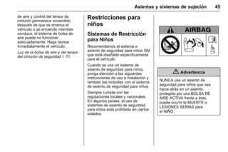 Manual del propietario Chevrolet Sonic (GMK-Localización-México-
10371486) - 2017 - crc - 7/8/16
Asientos y sistemas de sujeción 45
de aire y control del tensor de
cinturón permanece encendido
después de que se arranca el
vehículo o se enciende mientras
conduce, el sistema de bolsa de
aire puede no funcionar
adecuadamente. Haga revisar
Inmediatamente el vehículo.
Luz de la bolsa de aire y del tensor
del cinturón de seguridad 0 71.
Restricciones para
niños
Sistemas de Restricción
para Niños
Recomendamos el sistema e
asiento de seguridad para niños GM
que está diseñado específicamente
para el vehículo.
Cuando se usa un sistema de
asiento de seguridad para niños,
ponga atención a las siguientes
instrucciones de uso e instalación y
también las incluidas con el sistema
de asiento de seguridad para niños.
Siempre cumpla con las
regulaciones locales y nacionales.
En algunos países, el uso de
sistemas de asiento de seguridad
para niños está prohibido en ciertos
estados.
{ Advertencia
NUNCA use un asiento de
seguridad para niños que vea
hacia atrás en un asiento
protegido por una BOLSA DE
AIRE ACTIVA frente a éste,
puede ocurrir la MUERTE o
LESIONES SERIAS para
el NIÑO.
 