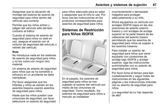 Manual del propietario Chevrolet Sonic (GMK-Localización-México-
10371486) - 2017 - crc - 7/8/16
Asientos y sistemas de sujeción 47
Asegúrese que la ubicación de
montaje del sistema de asiento de
seguridad para niños dentro del
vehículo sea correcta.
Permita que los niños entren y
salgan del vehículo sólo del lado
contrario al tráfico.
Cuando el sistema de asiento de
seguridad para niños no esté en
uso, asegure el asiento con el
cinturón de seguridad del vehículo o
retírelo del vehículo.
Nota
No introduzca nada en los sistemas
de asiento de seguridad para niños
y no los cubra con ningún otro
material.
Un sistema de asiento de seguridad
para niños que se ha sometido a
esfuerzo en un accidente se debe
reemplazar.
Por favor asegúrese que los
infantes y niños se sienten en los
asientos traseros usando asientos
de seguridad para niños.
Hasta que los niños puedan usar
cinturones de seguridad, por favor
seleccione un asiento de seguridad
para niños adecuado para su edad
y asegúrese que el niño lo use. Por
favor vea las instrucciones en los
productos correspondientes para
asientos de seguridad para niños.
Sistemas de Restricción
para Niños ISOFIX
En el pasado, los asientos de
seguridad para niños se han
sujetado al asiento del vehículo por
medio de los cinturones de
seguridad. Como resultado, los
asientos de seguridad para niños a
menudo se instalaban
incorrectamente o demasiado
holgados para proteger
adecuadamente a su niño.
Ahora equipamos su vehículo con
anclajes ISOFIX bajos en las dos
posiciones de asiento externo
trasero y con anclajes de anclaje
superior en la parte trasera de las
cabeceras del asiento trasero
permitiendo que los asientos de
seguridad para niños se sujeten a
los asientos traseros.
Para instalar un asiento de
seguridad para niños que viene
equipado con conexiones de
anclaje bajo ISOFIX y anclaje
superior, siga las instrucciones
suministradas con su asiento de
seguridad para niños.
Por favor tome el tiempo para leer
cuidadosamente y seguir todas las
instrucciones en las siguientes
páginas y las instrucciones incluidas
con su asiento de seguridad para
niños.
¡La seguridad de su hijo depende
de ello!
 