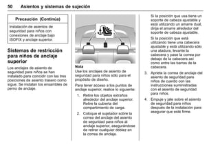 Manual del propietario Chevrolet Sonic (GMK-Localización-México-
10371486) - 2017 - crc - 7/8/16
50 Asientos y sistemas de sujeción
Precaución (Continúa)
Instalación de asientos de
seguridad para niños con
conexiones de anclaje bajo
ISOFIX y anclaje superior.
Sistemas de restricción
para niños de anclaje
superior
Los anclajes de asiento de
seguridad para niños se han
instalado para coincidir con las tres
posiciones de asiento trasero como
sigue. Se instalan los ensambles de
perno de anclaje.
Nota
Use los anclajes de asiento de
seguridad para niños sólo para el
propósito de diseño.
Para tener acceso a los puntos de
anclaje superior, realice lo siguiente:
1. Retire los objetos extraños
alrededor del anclaje superior.
Retire la cubierta del
compartimiento de carga.
2. Coloque el sujetador sobre la
correa del anclaje del asiento
de seguridad para niños al
anclaje superior, asegurándose
de retirar cualquier doblez en
la correa de anclaje.
Si la posición que usa tiene un
soporte de cabeza ajustable y
está utilizando un amarre dual,
dirija el amarre alrededor del
soporte de cabeza ajustable.
Si la posición que está
utilizando tiene una cabecera
ajustable y está utilizando sólo
una atadura, levante la
cabecera y pase la correa por
debajo de la cabecera así
como entre las barras de la
cabecera.
3. Apriete la correa de anclaje del
asiento de seguridad para
niños de cuerdo con las
instrucciones suministradas
con el asiento de seguridad
para niños.
4. Empuje y jale sobre el asiento
de seguridad para niños
después de la instalación para
asegurar que esté firme.
 