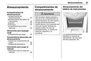 Manual del propietario Chevrolet Sonic (GMK-Localización-México-
10371486) - 2017 - crc - 7/8/16
Almacenamiento 53
Almacenamiento
Compartimientos de
almacenamiento
Compartimientos de
almacenamiento . . . . . . . . . . . . . . 53
Almacenamiento del tablero de
instrumentos . . . . . . . . . . . . . . . . . 53
Guantera . . . . . . . . . . . . . . . . . . . . . . 54
Portavasos . . . . . . . . . . . . . . . . . . . . 54
Compartimento para lentes
obscuros . . . . . . . . . . . . . . . . . . . . . 55
Ubicaciones para equipaje/
carga
Compartimiento de carga . . . . . . 55
Características adicionales del
almacenamiento
Cubierta de compartimiento de
carga . . . . . . . . . . . . . . . . . . . . . . . . . 58
Triángulo de Advertencia . . . . . . 58
Información para cargar el
vehículo
Información sobre la carga del
vehículo . . . . . . . . . . . . . . . . . . . . . . 59
Compartimientos de
almacenamiento
{ Advertencia
NO almacene objetos pesados o
filosos en los compartimentos de
almacenamiento. De otra manera,
la tapa del almacenamiento
podría abrirse y los ocupantes del
vehículo resultar dañados por
objetos sueltos en caso de
frenadas fuertes, un cambio de
dirección repentino o un
accidente.
Almacenamiento del
tablero de instrumentos
Los almacenamientos están
ubicados en el panel de
instrumentos. Se usan para
artículos pequeños, etc.
 