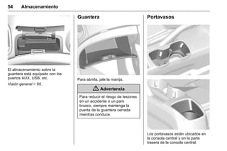 Manual del propietario Chevrolet Sonic (GMK-Localización-México-
10371486) - 2017 - crc - 7/8/16
54 Almacenamiento
El almacenamiento sobre la
guantera está equipado con los
puertos AUX, USB, etc.
Visión general 0 95.
Guantera
Para abrirla, jale la manija.
{ Advertencia
Para reducir el riesgo de lesiones
en un accidente o un paro
brusco, siempre mantenga la
puerta de la guantera cerrada
mientras conduce.
Portavasos
Los portavasos están ubicados en
la consola central y en la parte
trasera de la consola central.
 