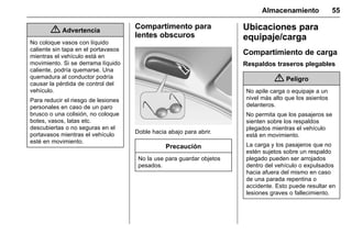 Manual del propietario Chevrolet Sonic (GMK-Localización-México-
10371486) - 2017 - crc - 7/8/16
Almacenamiento 55
{ Advertencia
No coloque vasos con líquido
caliente sin tapa en el portavasos
mientras el vehículo está en
movimiento. Si se derrama líquido
caliente, podría quemarse. Una
quemadura al conductor podría
causar la pérdida de control del
vehículo.
Para reducir el riesgo de lesiones
personales en caso de un paro
brusco o una colisión, no coloque
botes, vasos, latas etc.
descubiertas o no seguras en el
portavasos mientras el vehículo
esté en movimiento.
Compartimento para
lentes obscuros
Doble hacia abajo para abrir.
Precaución
No la use para guardar objetos
pesados.
Ubicaciones para
equipaje/carga
Compartimiento de carga
Respaldos traseros plegables
{ Peligro
No apile carga o equipaje a un
nivel más alto que los asientos
delanteros.
No permita que los pasajeros se
sienten sobre los respaldos
plegados mientras el vehículo
está en movimiento.
La carga y los pasajeros que no
estén sujetos sobre un respaldo
plegado pueden ser arrojados
dentro del vehículo o expulsados
hacia afuera del mismo en caso
de una parada repentina o
accidente. Esto puede resultar en
lesiones graves o fallecimiento.
 