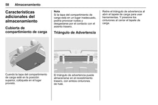 Manual del propietario Chevrolet Sonic (GMK-Localización-México-
10371486) - 2017 - crc - 7/8/16
58 Almacenamiento
Características
adicionales del
almacenamiento
Cubierta de
compartimiento de carga
Cuando la tapa del compartimiento
de carga esté en la posición
superior, colóquela en el lugar
provisto.
Nota
Si la tapa del compartimiento de
carga está en un lugar inadecuado,
podría provocar ruidos y
desgastarse por el contacto con el
asiento trasero.
Triángulo de Advertencia
El triángulo de advertencia puede
almacenarse en el revestimiento
trasero, con ambos cinturones
de hule.
Retire el triángulo de advertencia al
abrir el tapete de carga para usar
herramientas. Y presione los
cinturones al cerrar el tapete de
carga.
 
