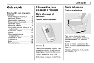 Manual del propietario Chevrolet Sonic (GMK-Localización-México-
10371486) - 2017 - crc - 7/8/16
Guía rápida 5
Guía rápida
Información para empezar a
manejar
Quite el seguro al vehículo . . . . . . 5
Ajuste del asiento . . . . . . . . . . . . . . . 5
Ajuste de las cabeceras . . . . . . . . . 6
Cinturones de Seguridad . . . . . . . . 7
Ajuste del espejo . . . . . . . . . . . . . . . . 7
Ajuste del volante . . . . . . . . . . . . . . . 8
Información general del panel de
instrumentos . . . . . . . . . . . . . . . . . . . 9
Iluminación Exterior . . . . . . . . . . . . 10
Claxon . . . . . . . . . . . . . . . . . . . . . . . . . 12
Sistemas de limpia y
lavaparabrisas . . . . . . . . . . . . . . . 12
Controles de clima . . . . . . . . . . . . . 13
Transmisión . . . . . . . . . . . . . . . . . . . 14
Estac . . . . . . . . . . . . . . . . . . . . . . . . . . 15
Para comenzar . . . . . . . . . . . . . . . . 15
Información para
empezar a manejar
Quite el seguro al
vehículo
Control remoto del radio
Presione K.
Desbloquea todas las puertas. Las
luces intermitentes de advertencia
de peligro parpadearán dos veces.
Control remoto del radio 0 18.
Sistema de cerradura central 0 20.
Ajuste del asiento
Posicionar el asiento
Para mover el asiento hacia
adelante o atrás, jale la palanca y
deslice el asiento a la posición
desada.
Suelte la manija y asegúrese de
que el asiento quede trabado en su
posición.
Posición del asiento. 0 35, Ajuste
del asiento 0 35.
 