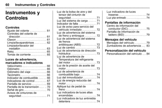 Manual del propietario Chevrolet Sonic (GMK-Localización-México-
10371486) - 2017 - crc - 7/8/16
60 Instrumentos y Controles
Instrumentos y
Controles
Controles
Ajuste del volante . . . . . . . . . . . . . . 61
Controles del volante de
dirección . . . . . . . . . . . . . . . . . . . . . 61
Claxon . . . . . . . . . . . . . . . . . . . . . . . . . 61
Limpia/lavaparabrisas . . . . . . . . . 62
Limpiador/lavador del
medallón . . . . . . . . . . . . . . . . . . . . . 63
Reloj . . . . . . . . . . . . . . . . . . . . . . . . . . . 65
Tomas de corriente . . . . . . . . . . . . 65
Luces de advertencia,
marcadores e indicadores
Velocímetro . . . . . . . . . . . . . . . . . . . . 66
Odómetro . . . . . . . . . . . . . . . . . . . . . . 66
Odómetro del viaje . . . . . . . . . . . . . 66
Tacómetro . . . . . . . . . . . . . . . . . . . . . 66
Indicador de combustible . . . . . . 66
Indicadores de control . . . . . . . . . 67
Pantalla de servicio . . . . . . . . . . . . 69
Pantalla de la transmisión . . . . . 70
Señal de giro . . . . . . . . . . . . . . . . . . 70
Avisos de cinturones de
seguridad . . . . . . . . . . . . . . . . . . . . 71
Luz de la bolsa de aire y del
tensor del cinturón de
seguridad . . . . . . . . . . . . . . . . . . . . 71
Luz del sistema de carga . . . . . . 71
Indicador de falla . . . . . . . . . . . . . . 71
Luz de aviso para servicio del
vehículo inmediato . . . . . . . . . . . 72
Luz de advertencia del sistema
de freno y embrague . . . . . . . . . 72
Luz de advertencia del sistema
de frenos
antibloqueo (ABS) . . . . . . . . . . . . 72
Luz de cambio . . . . . . . . . . . . . . . . . 73
Luz de advertencia de dirección
hidráulica . . . . . . . . . . . . . . . . . . . . . 73
Luz de advertencia de
Temperatura del refrigerante
del motor . . . . . . . . . . . . . . . . . . . . . 73
Luz de la presión de aceite del
motor . . . . . . . . . . . . . . . . . . . . . . . . . 73
Luz de advertencia de
combustible bajo . . . . . . . . . . . . . 74
Luz del inmovilizador . . . . . . . . . . 74
Luz de energía reducida del
motor . . . . . . . . . . . . . . . . . . . . . . . . . 74
Aplique luz de pedal de
freno . . . . . . . . . . . . . . . . . . . . . . . . . 74
Luz indicadora de luces altas
encendidas . . . . . . . . . . . . . . . . . . . 74
Luz indicadora de luz antiniebla
delantera . . . . . . . . . . . . . . . . . . . . . 74
Luz indicadora de luces
traseras . . . . . . . . . . . . . . . . . . . . . . 74
Luz pta entreab . . . . . . . . . . . . . . . . 74
Pantallas de información
Centro de información del
conductor (DIC) . . . . . . . . . . . . . . 75
Pantalla de información de
tablero (BID) . . . . . . . . . . . . . . . . . 79
Mensajes del vehículo
Mensajes del vehículo . . . . . . . . . 79
Zumbadores de advertencia . . . 83
Personalización del vehículo
Personalización del vehículo . . . 84
 