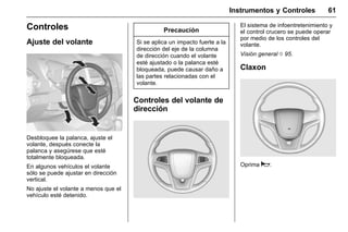 Manual del propietario Chevrolet Sonic (GMK-Localización-México-
10371486) - 2017 - crc - 7/8/16
Instrumentos y Controles 61
Controles
Ajuste del volante
Desbloquee la palanca, ajuste el
volante, después conecte la
palanca y asegúrese que esté
totalmente bloqueada.
En algunos vehículos el volante
sólo se puede ajustar en dirección
vertical.
No ajuste el volante a menos que el
vehículo esté detenido.
Precaución
Si se aplica un impacto fuerte a la
dirección del eje de la columna
de dirección cuando el volante
esté ajustado o la palanca esté
bloqueada, puede causar daño a
las partes relacionadas con el
volante.
Controles del volante de
dirección
El sistema de infoentretenimiento y
el control crucero se puede operar
por medio de los controles del
volante.
Visión general 0 95.
Claxon
Oprima a.
 