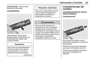 Manual del propietario Chevrolet Sonic (GMK-Localización-México-
10371486) - 2017 - crc - 7/8/16
Instrumentos y Controles 63
Intervalo largo : Gire la rueda
ajustadora hacia abajo
Lavaparabrisas
Jale la palanca. Rocía fluido
limpiador sobre el parabrisas y el
limpiaparabrisas realiza unas
cuantas pasadas.
Precaución
No accione los limpiaparabrisas
de forma continua por más de
unos segundos, o cuando el
depósito de líquido de lavado
(Continúa)
Precaución (Continúa)
esté vacío. Esto podría provocar
que el motor del limpiador se
sobrecaliente resultando en
reparaciones costosas.
{ Advertencia
No rocíe fluido de lavado al
parabrisas con clima congelado.
Usando fluido de lavador y los
limpiadores en clima gélido puede
causar un accidente debido a que
el fluido del lavador puede formar
hielo sobre un parabrisas
congelado y obstruir su visión.
Limpiador/lavador del
medallón
Limpia/lavaparabrisas trasero
(Sólo Hatckback)
Limpiaparabrisas
Para operar el limpiador trasero,
presione el interruptor en el extremo
de la palanca.
Presione hacia arriba el interruptor
para operar el limpiador continuo.
Presione hacia abajo el interruptor
para operar el limpiador en
intervalo.
 