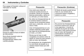 Manual del propietario Chevrolet Sonic (GMK-Localización-México-
10371486) - 2017 - crc - 7/8/16
64 Instrumentos y Controles
Para apagar el limpiador coloque el
interruptor en neutral.
Lavador
Empuje la palanca hacia el tablero
de instrumentos.
Rocía fluido limpiador sobre la
ventana trasera y el
limpiaparabrisas realiza unas
cuantas pasadas.
Precaución
Una visión poco clara del
conductor puede provocar un
accidente, dando por resultado
lesiones personales y daños en
su vehículo y en otros bienes.
No utilice los limpiaparabrisas de
la ventana trasera cuando la
ventana de la compuerta trasera
esté seca u obstruida, como con
nieve o hielo.
Usar el limpiaparabrisas en una
ventana obstruida puede dañar
las hojas de los limpiaparabrisas,
el motor, y el vidrio.
Revise que la hoja no esté
congelada a la ventana antes de
operar en clima frío para prevenir
daño al motor del limpiador.
En temperatura de congelamiento
no rocíe fluido de lavador en a
ventana trasera hasta que esté
caliente.
(Continúa)
Precaución (Continúa)
El fluido de lavado puede formar
hielo en una ventana de la
compuerta trasera congelada y
obstruir su visión.
Precaución
No accione los limpiaparabrisas
de forma continua por más de
unos segundos, o cuando el
depósito de líquido de lavado
esté vacío. Esto podría provocar
que el motor del limpiador se
sobrecaliente resultando en
reparaciones costosas.
 