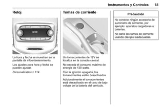 Manual del propietario Chevrolet Sonic (GMK-Localización-México-
10371486) - 2017 - crc - 7/8/16
Instrumentos y Controles 65
Reloj
La hora y fecha se muestran en la
pantalla de infoentretenimiento.
Los ajustes para hora y fecha se
pueden ajustar.
Personalization 0 114.
Tomas de corriente
Un tomacorrientes de 12V se
localiza en la consola central.
No exceda el consumo máximo de
energía de 120 watts.
Con la ignición apagada, los
tomacorrientes están desactivados.
Adicionalmente el tomacorrientes
está desactivado en el caso de bajo
voltaje de la batería del vehículo.
Precaución
No conecte ningún accesorio de
suministro de corriente, por
ejemplo: aparatos cargadores o
baterías.
No dañe las tomas de corriente
usando clavijas inadecuadas.
 