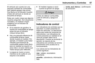 Manual del propietario Chevrolet Sonic (GMK-Localización-México-
10371486) - 2017 - crc - 7/8/16
Instrumentos y Controles 67
El vehículo aún cuenta con una
pequeña cantidad de combustible,
pero deberá agregar más pronto.
Una flecha en el indicador muestra
el lado del vehículo en donde se
encuentra el tanque.
Estas son cuatro cosas que algunos
usuarios preguntan. Son situaciones
normales y no implican ningún
problema con el indicador de
combustible.
. En la estación de gasolina, la
bomba de combustible se apaga
antes de que el indicador
indique tanque lleno.
. Hay una pequeña diferencia de
combustible al llenar hasta
donde muestra el medidor. Por
ejemplo, el medidor pudo haber
indicado que el tanque de
combustible estaba medio lleno,
pero en realidad se requirió un
poco más o un poco menos que
medio tanque para rellenarlo.
. La aguja se mueve un poco
mientras se da vuelta en una
esquina o se acelera.
. El medidor regresa a vacío
cuando la ignición se apaga.
{ Peligro
Antes de rellenar combustible,
pare el vehículo y apague el
motor.
Indicadores de control
Los indicadores de controles que se
describen no están presentes en
todos los vehículos. La descripción
aplica para todas las versiones de
instrumentos. Los indicadores de
control presentes en realidad en el
vehículo pueden diferir de la
descripción. Cuando se enciende la
ignición, la mayoría de los
indicadores de controles se ilumina
brevemente como prueba de su
funcionamiento.
Los colores de los indicadores de
control significan:
rojo : peligro, recordatorio
importante.
amarillo : advertencia, información,
falla
verde, azul, blanco : confirmación
de activación
 