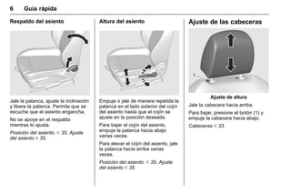 Manual del propietario Chevrolet Sonic (GMK-Localización-México-
10371486) - 2017 - crc - 7/8/16
6 Guía rápida
Respaldo del asiento
Jale la palanca, ajuste la inclinación
y libere la palanca. Permita que se
escuche que el asiento engancha.
No se apoye en el respaldo
mientras lo ajusta.
Posición del asiento. 0 35, Ajuste
del asiento 0 35.
Altura del asiento
Empuje o jale de manera repetida la
palanca en el lado exterior del cojín
del asiento hasta que el cojín se
ajuste en la posición deseada.
Para bajar el cojín del asiento,
empuje la palanca hacia abajo
varias veces.
Para elevar el cojín del asiento, jale
la palanca hacia arriba varias
veces.
Posición del asiento. 0 35, Ajuste
del asiento 0 35.
Ajuste de las cabeceras
Ajuste de altura
Jale la cabecera hacia arriba.
Para bajar, presione el botón (1) y
empuje la cabecera hacia abajo.
Cabeceras 0 33.
 