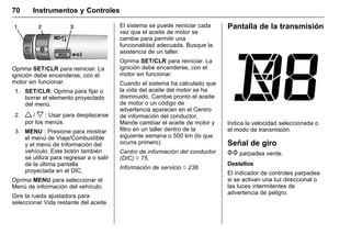 Manual del propietario Chevrolet Sonic (GMK-Localización-México-
10371486) - 2017 - crc - 7/8/16
70 Instrumentos y Controles
Oprima SET/CLR para reiniciar. La
ignición debe encenderse, con el
motor sin funcionar.
1. SET/CLR: Oprima para fijar o
borrar el elemento proyectado
del menú.
2. w / x : Usar para desplazarse
por los menús.
3. MENU : Presione para mostrar
el menú de Viaje/Combustible
y el menú de Información del
vehículo. Este botón también
se utiliza para regresar a o salir
de la última pantalla
proyectada en el DIC.
Oprima MENU para seleccionar el
Menú de información del vehículo.
Gire la rueda ajustadora para
seleccionar Vida restante del aceite.
El sistema se puede reiniciar cada
vez que el aceite de motor se
cambie para permitir una
funcionalidad adecuada. Busque la
asistencia de un taller.
Oprima SET/CLR para reiniciar. La
ignición debe encenderse, con el
motor sin funcionar.
Cuando el sistema ha calculado que
la vida del aceite del motor se ha
disminuido, Cambie pronto el aceite
de motor o un código de
advertencia aparecen en el Centro
de información del conductor.
Mande cambiar el aceite de motor y
filtro en un taller dentro de la
siguiente semana o 500 km (lo que
ocurra primero).
Centro de información del conductor
(DIC) 0 75.
Información de servicio 0 238.
Pantalla de la transmisión
Indica la velocidad seleccionada o
el modo de transmisión.
Señal de giro
G parpadea verde.
Destellos
El indicador de controles parpadea
si se activan una luz direccional o
las luces intermitentes de
advertencia de peligro.
 