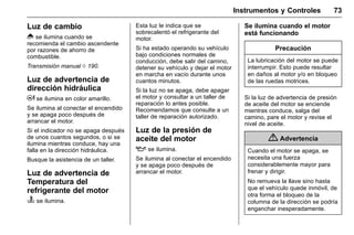 Manual del propietario Chevrolet Sonic (GMK-Localización-México-
10371486) - 2017 - crc - 7/8/16
Instrumentos y Controles 73
Luz de cambio
* se ilumina cuando se
recomienda el cambio ascendente
por razones de ahorro de
combustible.
Transmisión manual 0 190.
Luz de advertencia de
dirección hidráulica
E se ilumina en color amarillo.
Se ilumina al conectar el encendido
y se apaga poco después de
arrancar el motor.
Si el indicador no se apaga después
de unos cuantos segundos, o si se
ilumina mientras conduce, hay una
falla en la dirección hidráulica.
Busque la asistencia de un taller.
Luz de advertencia de
Temperatura del
refrigerante del motor
C se ilumina.
Esta luz le indica que se
sobrecalentó el refrigerante del
motor.
Si ha estado operando su vehículo
bajo condiciones normales de
conducción, debe salir del camino,
detener su vehículo y dejar el motor
en marcha en vacío durante unos
cuantos minutos.
Si la luz no se apaga, debe apagar
el motor y consultar a un taller de
reparación lo antes posible.
Recomendamos que consulte a un
taller de reparación autorizado.
Luz de la presión de
aceite del motor
: se ilumina.
Se ilumina al conectar el encendido
y se apaga poco después de
arrancar el motor.
Se ilumina cuando el motor
está funcionando
Precaución
La lubricación del motor se puede
interrumpir. Esto puede resultar
en daños al motor y/o en bloqueo
de las ruedas motrices.
Si la luz de advertencia de presión
de aceite del motor se enciende
mientras conduce, salga del
camino, pare el motor y revise el
nivel de aceite.
{ Advertencia
Cuando el motor se apaga, se
necesita una fuerza
considerablemente mayor para
frenar y dirigir.
No remueva la llave sino hasta
que el vehículo quede inmóvil, de
otra forma el bloqueo de la
columna de la dirección se podría
enganchar inesperadamente.
 