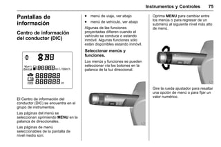 Manual del propietario Chevrolet Sonic (GMK-Localización-México-
10371486) - 2017 - crc - 7/8/16
Instrumentos y Controles 75
Pantallas de
información
Centro de información
del conductor (DIC)
El Centro de información del
conductor (DIC) se encuentra en el
grupo de instrumentos.
Las páginas del menú se
seleccionan oprimiendo MENU en la
palanca de direccionales.
Las páginas de menú
seleccionables de la pantalla de
nivel medio son:
. menú de viaje, ver abajo
. menú de vehículo, ver abajo
Algunas de las funciones
proyectadas difieren cuando el
vehículo se conduce o estando
inmóvil. Algunas funciones sólo
están disponibles estando inmóvil.
Seleccionar menús y
funciones.
Los menús y funciones se pueden
seleccionar vía los botones en la
palanca de la luz direccional.
Oprima MENU para cambiar entre
los menús o para regresar de un
submenú al siguiente nivel más alto
de menú.
Gire la rueda ajustador para resaltar
una opción de menú o para fijar un
valor numérico.
 
