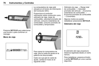 Manual del propietario Chevrolet Sonic (GMK-Localización-México-
10371486) - 2017 - crc - 7/8/16
76 Instrumentos y Controles
Presione SET/CLR para seleccionar
una función o para confirmar un
mensaje.
Menú de viaje
La computadora de viaje está
ubicada en el Centro de Información
del Conductor (DIC).
Proporciona al conductor
información sobre conducción como
odómetro de viaje, rango de
combustible, velocidad promedio del
vehículo, consumo instantáneo de
combustible, consumo promedio de
combustible y temporizador.
Para operar la computadora de
viaje, gire la rueda de ajuste en la
palanca de direccionales.
Cada vez que gire la rueda de
ajuste, cambia el modo en el
siguiente orden:
Odómetro de viaje → Rango total
de combustible → Velocidad
promedio del vehículo → Economía
instantánea de combustible →
Economía promedio de combustible
→ Cronómetro
Algunos modos se pueden
restablecer presionando SET/CLR.
Odómetro del viaje
El odómetro del viaje proyecta la
distancia registrada desde un cierto
reinicio.
Para restablecer, presione el botón
o perilla SET/CLR por unos cuantos
segundos.
 