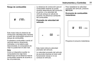 Manual del propietario Chevrolet Sonic (GMK-Localización-México-
10371486) - 2017 - crc - 7/8/16
Instrumentos y Controles 77
Rango de combustible
Este modo indica la distancia de
conducción calculada para vaciarse
a partir del combustible actual en el
tanque de combustible.
Si abastece combustible cuando el
vehículo está en situaciones
inclinadas o si la batería está
desconectada, la computadora de
viaje no puede leer el valor real.
Nota
Como un dispositivo auxiliar, la
computadora de viaje tiene
diferencias con la distancia real de
combustible restante de acuerdo a
las circunstancias.
La distancia de conducción para el
combustible restante se puede
cambiar dependiendo del conductor,
el camino, y la velocidad del
vehículo porque se calcula de
acuerdo a la eficiencia cambiante
del combustible.
Promedio de velocidad del
vehículo
Este modo indica la velocidad
promedio del vehículo.
La velocidad promedio del vehículo
se acumula mientras el motor esté
funcionando incluso si no se
conduce el vehículo.
Para restablecer la velocidad
promedio del vehículo, presione
SET/CLR.
Economía de combustible
instantánea
Proyecta el consumo instantáneo.
 