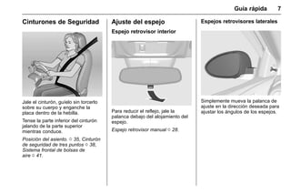 Manual del propietario Chevrolet Sonic (GMK-Localización-México-
10371486) - 2017 - crc - 7/8/16
Guía rápida 7
Cinturones de Seguridad
Jale el cinturón, guíelo sin torcerlo
sobre su cuerpo y enganche la
placa dentro de la hebilla.
Tense la parte inferior del cinturón
jalando de la parte superior
mientras conduce.
Posición del asiento. 0 35, Cinturón
de seguridad de tres puntos 0 38,
Sistema frontal de bolsas de
aire 0 41.
Ajuste del espejo
Espejo retrovisor interior
Para reducir el reflejo, jale la
palanca debajo del alojamiento del
espejo.
Espejo retrovisor manual 0 28.
Espejos retrovisores laterales
Simplemente mueva la palanca de
ajuste en la dirección deseada para
ajustar los ángulos de los espejos.
 