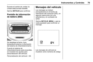 Manual del propietario Chevrolet Sonic (GMK-Localización-México-
10371486) - 2017 - crc - 7/8/16
Instrumentos y Controles 79
Durante el cambio de unidad, la
unidad seleccionada destella.
Oprima SET/CLR para confirmar.
Pantalla de información
de tablero (BID)
Se despliega la fecha, hora,
temperatura externa e información
del sistema de infoentretenimiento.
Cuando el sistema de
infoentretenimiento está encendido,
se muestran los ajustes para
personalización del vehículo.
Personalización del vehículo 0 84.
Mensajes del vehículo
Los mensajes se indican
principalmente en el Centro de
información del conductor (DIC), en
algunos casos junto con una
advertencia y un zumbador de
señal.
Oprima SET/CLR, MENU o gire la
rueda ajustador para confirmar un
mensaje.
Los mensajes de vehículo se
muestran como números de código.
 