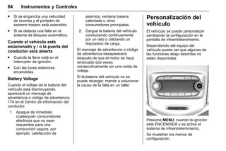 Manual del propietario Chevrolet Sonic (GMK-Localización-México-
10371486) - 2017 - crc - 7/8/16
84 Instrumentos y Controles
. Si se engancha una velocidad
de reversa y el portador de
extremo trasero está extendido.
. Si se detecta una falla en el
sistema de bloqueo automático.
Cuando el vehículo está
estacionado y / o la puerta del
conductor está abierta
. Cuando la llave está en el
interruptor de ignición.
. Con las luces exteriores
encendidas.
Battery Voltage
Cuando el voltaje de la batería del
vehículo está disminuyendo,
aparecerá un mensaje de
advertencia o código de advertencia
174 en el Centro de información del
conductor.
1. Apague de inmediato
cualesquier consumidores
eléctricos que no sean
requeridos para una
conducción segura, por
ejemplo, calefacción de
asientos, ventana trasera
calentada u otros
consumidores principales.
2. Cargue la batería del vehículo
conduciendo continuamente
por un rato o utilizando un
dispositivo de carga.
El mensaje de advertencia o código
de advertencia desaparecerá
después de que el motor se haya
arrancado dos veces
consecutivamente sin una caída de
voltaje.
Si la batería del vehículo no se
puede recargar, mande a solucionar
la causa de la falla en un taller.
Personalización del
vehículo
El vehículo se puede personalizar
cambiando la configuración en la
pantalla de infoentretenimiento.
Dependiendo del equipo del
vehículo puede ser que algunas de
las funciones abajo descritas no
estén disponibles.
Presione MENU, cuando la ignición
esté ENCENDIDA y se active el
sistema de infoentretenimiento.
Se muestran los menús de
configuración.
 