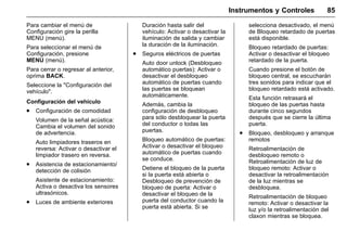 Manual del propietario Chevrolet Sonic (GMK-Localización-México-
10371486) - 2017 - crc - 7/8/16
Instrumentos y Controles 85
Para cambiar el menú de
Configuración gire la perilla
MENU (menú).
Para seleccionar el menú de
Configuración, presione
MENU (menú).
Para cerrar o regresar al anterior,
oprima BACK.
Seleccione la "Configuración del
vehículo".
Configuración del vehículo
. Configuración de comodidad
Volumen de la señal acústica:
Cambia el volumen del sonido
de advertencia.
Auto limpiadores traseros en
reversa: Activar o desactivar el
limpiador trasero en reversa.
. Asistencia de estacionamiento/
detección de colisión
Asistente de estacionamiento:
Activa o desactiva los sensores
ultrasónicos.
. Luces de ambiente exteriores
Duración hasta salir del
vehículo: Activar o desactivar la
iluminación de salida y cambiar
la duración de la iluminación.
. Seguros eléctricos de puertas
Auto door unlock (Desbloqueo
automático puertas): Activar o
desactivar el desbloqueo
automático de puertas cuando
las puertas se bloquean
automáticamente.
Además, cambia la
configuración de desbloqueo
para sólo desbloquear la puerta
del conductor o todas las
puertas.
Bloqueo automático de puertas:
Activar o desactivar el bloqueo
automático de puertas cuando
se conduce.
Detiene el bloqueo de la puerta
si la puerta está abierta o
Desbloqueo de prevención de
bloqueo de puerta: Activar o
desactivar el bloqueo de la
puerta del conductor cuando la
puerta está abierta. Si se
selecciona desactivado, el menú
de Bloqueo retardado de puertas
está disponible.
Bloqueo retardado de puertas:
Activar o desactivar el bloqueo
retardado de la puerta.
Cuando presione el botón de
bloqueo central, se escucharán
tres sonidos para indicar que el
bloqueo retardado está activado.
Esta función retrasará el
bloqueo de las puertas hasta
durante cinco segundos
después que se cierre la última
puerta.
. Bloqueo, desbloqueo y arranque
remotos
Retroalimentación de
desbloqueo remoto o
Retroalimentación de luz de
bloqueo remoto: Activar o
desactivar la retroalimentación
de la luz mientras se
desbloquea.
Retroalimentación de bloqueo
remoto: Activar o desactivar la
luz y/o la retroalimentación del
claxon mientras se bloquea.
 