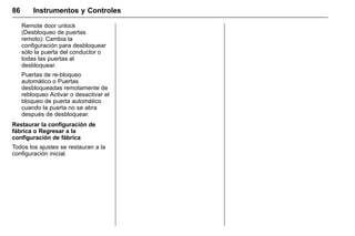 Manual del propietario Chevrolet Sonic (GMK-Localización-México-
10371486) - 2017 - crc - 7/8/16
86 Instrumentos y Controles
Remote door unlock
(Desbloqueo de puertas
remoto): Cambia la
configuración para desbloquear
sólo la puerta del conductor o
todas las puertas al
desbloquear.
Puertas de re-bloqueo
automático o Puertas
desbloqueadas remotamente de
rebloqueo Activar o desactivar el
bloqueo de puerta automático
cuando la puerta no se abra
después de desbloquear.
Restaurar la configuración de
fábrica o Regresar a la
configuración de fábrica
Todos los ajustes se restauran a la
configuración inicial.
 