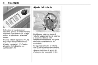 Manual del propietario Chevrolet Sonic (GMK-Localización-México-
10371486) - 2017 - crc - 7/8/16
8 Guía rápida
Seleccione el espejo exterior
relevante girando el control hacia la
izquierda (L) o derecha (R). Luego
mueva el control para ajustar el
espejo.
Cuando está en la posición "o", no
hay ningún espejo seleccionado.
Espejos convexos 0 27, Espejos
plegables 0 27, Espejos con
calefacción 0 28.
Ajuste del volante
Desbloquee palanca, ajuste el
volante, luego enganche la palanca
y asegúrese de que esté
completamente cerrada. No ajuste
el volante con el vehículo en
movimiento.
En algunos vehículos el volante
sólo puede ajustarse verticalmente.
Sistema de bolsas de aire 0 40,
Posiciones del encendido 0 181.
 