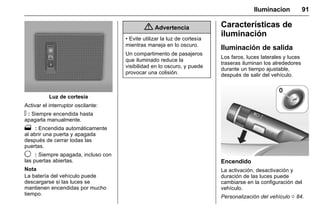 Manual del propietario Chevrolet Sonic (GMK-Localización-México-
10371486) - 2017 - crc - 7/8/16
Iluminacion 91
Luz de cortesía
Activar el interruptor oscilante:
! : Siempre encendida hasta
apagarla manualmente.
1 : Encendida automáticamente
al abrir una puerta y apagada
después de cerrar todas las
puertas.
9 : Siempre apagada, incluso con
las puertas abiertas.
Nota
La batería del vehículo puede
descargarse si las luces se
mantienen encendidas por mucho
tiempo.
{ Advertencia
• Evite utilizar la luz de cortesía
mientras maneja en lo oscuro.
Un compartimento de pasajeros
que iluminado reduce la
visibilidad en lo oscuro, y puede
provocar una colisión.
Características de
iluminación
Iluminación de salida
Los faros, luces laterales y luces
traseras iluminan los alrededores
durante un tiempo ajustable,
después de salir del vehículo.
Encendido
La activación, desactivación y
duración de las luces puede
cambiarse en la configuración del
vehículo.
Personalización del vehículo 0 84.
 