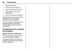 Manual del propietario Chevrolet Sonic (GMK-Localización-México-
10371486) - 2017 - crc - 7/8/16
92 Iluminacion
1. Apague la ignición.
2. Retire la lleve de ignición.
3. Abra la puerta del conductor.
4. Jale la palanca de la luz
direccional.
5. Cierre la puerta del conductor.
Si la puerta del conductor no está
cerrada las luces se apagan
después de unos segundos.
La luz se apaga inmediatamente si
se jala la palanca direccional
mientras la puerta del conductor
está abierta.
Protección de la corriente
de la batería
Apagar las luces eléctricas
El economizador de batería evita
que se descargue la batería.
Si apaga la ignición, las luces se
apagan automáticamente después
de unos segundos.
 