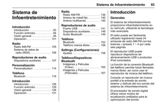 Manual del propietario Chevrolet Sonic (GMK-Localización-México-
10371486) - 2017 - crc - 7/8/16
Sistema de Infoentretenimiento 93
Sistema de
Infoentretenimiento
Introducción
Introducción . . . . . . . . . . . . . . . . . . . 93
Función antirrobo . . . . . . . . . . . . . . 94
Visión general . . . . . . . . . . . . . . . . . 95
Operación . . . . . . . . . . . . . . . . . . . . 101
Radio
Radio AM-FM . . . . . . . . . . . . . . . . 105
Sistema de datos de
radio (RDS) . . . . . . . . . . . . . . . . . 106
Reproductores de audio
Dispositivos auxiliares . . . . . . . . 107
Personalización
Personalization . . . . . . . . . . . . . . . 114
Teléfono
Bluetooth . . . . . . . . . . . . . . . . . . . . . 116
Introducción
Introducción . . . . . . . . . . . . . . . . . . 126
Función antirrobo . . . . . . . . . . . . . 129
Visión general . . . . . . . . . . . . . . . . 129
Operación . . . . . . . . . . . . . . . . . . . . 131
Radio
Radio AM-FM . . . . . . . . . . . . . . . . 136
Antena de mástil fijo . . . . . . . . . . 140
Antena multibanda . . . . . . . . . . . 140
Reproductores de audio
Puerto USB . . . . . . . . . . . . . . . . . . 141
Dispositivos auxiliares . . . . . . . . 148
Audio Bluetooth . . . . . . . . . . . . . . 149
Teléfono
Bluetooth . . . . . . . . . . . . . . . . . . . . . 153
Teléfono manos libres . . . . . . . . 156
Settings (Configuraciones)
Ajustes . . . . . . . . . . . . . . . . . . . . . . . 158
Teléfono/Dispositivos
Bluetooth
Imágenes y Películas
(Fotos) . . . . . . . . . . . . . . . . . . . . . . 165
Imágenes y Películas
(Películas) . . . . . . . . . . . . . . . . . . 167
Introducción
Generales
El sistema de infoentretenimiento
proporciona infoentretenimiento en
su vehículo, utilizando la tecnología
más avanzada.
El radio puede ser fácilmente
utilizado registrando hasta 24
emisoras de radio AM-FM con los
botones - (preset) 1 ~ 4 por cada
seis páginas.
El reproductor USB puede
reproducir dispositivos de
almacenamiento USB o productos
iPod conectados.
La función de la conexión Bluetooth
del teléfono permite hacer llamadas
manos libres, así como usar el
reproductor de música del teléfono.
Conecte un reproductor de música
portátil a la entrada de sonido
exterior y disfrute del rico sonido del
sistema de infoentretenimiento.
El procesador de sonido digital
ofrece varios modos de
ecualización prefijados para la
optimización del sonido.
 
