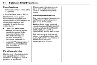 Manual del propietario Chevrolet Sonic (GMK-Localización-México-
10371486) - 2017 - crc - 7/8/16
94 Sistema de Infoentretenimiento
Especificaciones
‐ Potencia máxima de salida: 25 W
x 4 canales
‐ Impedancia de altavoz: 4 ohms
El sistema se puede ajustar
fácilmente con el dispositivo de
ajuste diseñado cuidadosamente, el
visualizador inteligente, y el
regulador de perilla de menú
multifuncional.
. La sección "Panorámica
general " brinda una sencilla
panorámica general de las
funciones del sistema de
Infoentretenimiento y un
resumen de todos los
dispositivos de regulación.
. La sección "Funcionamiento "
explica los controles básicos
para el sistema de
infoentretenimiento.
Función antirrobo
El sistema de Infoentretenimiento
está equipado con un sistema
electrónico de seguridad para el
propósito de evitar robos.
El sistema de Infoentretenimiento
por lo tanto sólo funciona en su
vehículo y no tiene valor para el
ladrón.
Certificaciones Bluetooth
Este radio cuenta con las siguientes
certificaciones y homologaciones
para el uso del Bluetooth.
México : Estos radios utilizan el
modulo Bluetooth MOVON MD-5XR
el cual cumple con la certificación
de Bluetooth, de acuerdo al
certificado No. RCPMOMD10-0213.
Este vehículo tiene sistemas que
operan en una frecuencia de radio
que cumple con los requisitos de la
Norma Oficial Mexicana
NOM-EM-016-SCFI-2015.
 