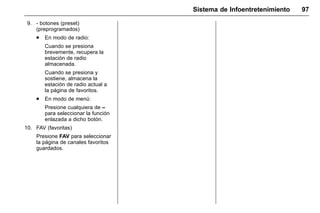 Manual del propietario Chevrolet Sonic (GMK-Localización-México-
10371486) - 2017 - crc - 7/8/16
Sistema de Infoentretenimiento 97
9. - botones (preset)
(preprogramados)
. En modo de radio:
Cuando se presiona
brevemente, recupera la
estación de radio
almacenada.
Cuando se presiona y
sostiene, almacena la
estación de radio actual a
la página de favoritos.
. En modo de menú:
Presione cualquiera de –
para seleccionar la función
enlazada a dicho botón.
10. FAV (favoritas)
Presione FAV para seleccionar
la página de canales favoritos
guardados.
 