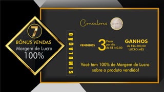 BÔNUS VENDAS
Margem de Lucro
100%
Você tem 100% de Margem de Lucro
sobre o produto vendido!
Consulores Consultor(a)
SIMULAÇÃO
3
VENDIDOS
GANHOSPeças
por dia
de R$140,00
de R$6.300,00
LUCRO MÊS3
 