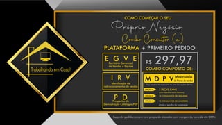 COMO COMEÇAR O SEU
Segundo pedido compra com preços de atacados com margem de lucro de até 200%
Próprio Negócio
Trabalhando em Casa!
PLATAFORMA + PRIMEIRO PEDIDO
R$ 297,97
COMBO COMPOSTO DE:
P DProspectos de
Demostração Catálogos PDF
E G V EEscritório Gerencial
de Vendas e Equipe
I R V
Identicação de
redirecionamentos de vendas
2 PEÇAS JEANS
(uma masculina e uma feminina)
10 CONJUNTOS DE BIQUINIS
10 CONJUNTOS DE LINGERIES
direito a escolha de numeração
Faça escolha do mostruário de uma das opções abaixo:
Mostruário
de Provas de vendasM D P V
OPÇÃO A
OPÇÃO B
OPÇÃO C
Combo Consultor (a)
 