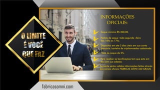 INFORMAÇÕES
OFICIAIS:
Saque mínimo R$ 300,00.
Pedido de saque toda segunda -feira
das 10hs as 17hs.
Depósitos em ate 3 dias úteis em sua conta
bancária /carteira de cripitomoedas cadastrada.
Taxa de saque de 5%.
Para receber as bonicações tem que esta em
dia com sua adesão.
Somente serão validos informações feitas através
dos canais ociais FÁBRICAS OMNI 360 GRAUS
fabricasomni.com
 