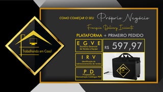 COMO COMEÇAR O SEU Próprio Negócio
Trabalhando em Casa!
Franquia Delivery Iniciante
R$ 597,97
FRANQUIA COMPOSTO DE:
Trabalhando em Casa!
P DProspectos de
Demostração Catálogos PDF
E G V EEscritório Gerencial
de Vendas e Equipe
I R V
Identicação de
redirecionamentos de vendas
PLATAFORMA + PRIMEIRO PEDIDO
 