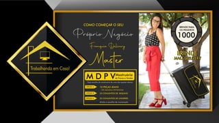 Trabalhando em Casa!
COMO COMEÇAR O SEU
Próprio Negócio
Franquia Delivery
Master
10 PEÇAS JEANS
( 05 masculina e 05 feminina)
20 CONJUNTOS DE BIQUINIS
20 CONJUNTOS DE LINGERIES
direito a escolha de numeração
Faça escolha do mostruário de uma das opções abaixo:
Mostruário
de Provas e VendasM D P V
OPÇÃO A
OPÇÃO B
OPÇÃO C
BRINDE PARA
OS PRIMEIROS
1000
BRINDE
MALA DELIVERY
BRINDE
MALA DELIVERY
 